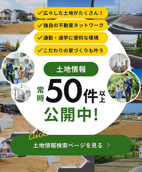 広々した土地がたくさん！通勤・通学に便利な環境 独自の不動産ネットワーク こだわりの家づくりも叶う 土地情報 常時 50件以上 公開中! 土地情報検索ページを見る