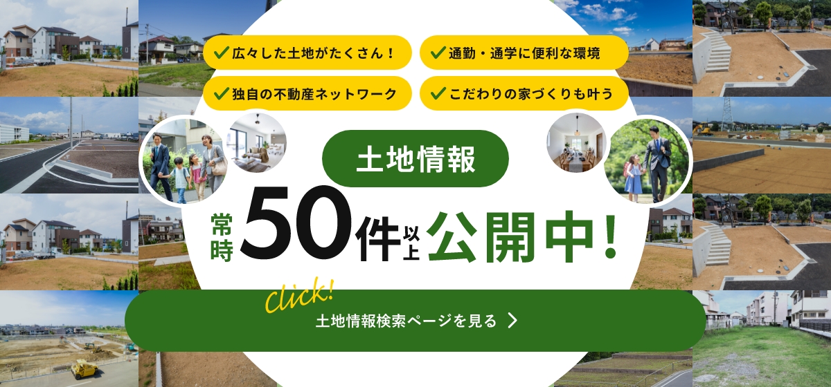 広々した土地がたくさん！通勤・通学に便利な環境 独自の不動産ネットワーク こだわりの家づくりも叶う 土地情報 常時 50件以上 公開中! 土地情報検索ページを見る